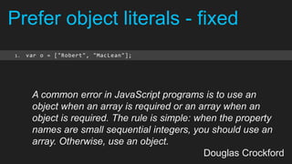 Prefer object literals - fixed
1.   var o = ["Robert", "MacLean"];




      A common error in JavaScript programs is to use an
      object when an array is required or an array when an
      object is required. The rule is simple: when the property
      names are small sequential integers, you should use an
      array. Otherwise, use an object.
                                                Douglas Crockford
 
