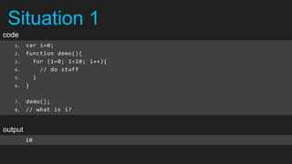 Situation 1
code
   1.    var i=0;
   2.    function demo(){
   3.      for (i=0; i<10; i++){
   4.        // do stuff
   5.      }
   6.    }

   7.    demo();
   8.    // what is i?


output
         10
 