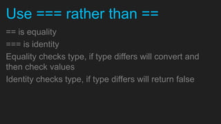 Use === rather than ==
== is equality
=== is identity
Equality checks type, if type differs will convert and
then check values
Identity checks type, if type differs will return false
 