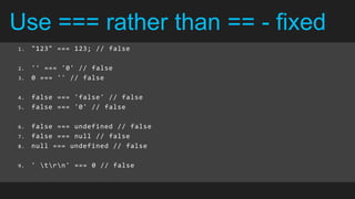 Use === rather than == - fixed
1.   "123" === 123; // false

2.   '' === '0' // false
3.   0 === '' // false

4.   false === 'false' // false
5.   false === '0' // false

6.   false === undefined // false
7.   false === null // false
8.   null === undefined // false

9.   ' trn' === 0 // false
 