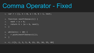 Comma Operator - Fixed
1.   var r = [], n = 0, a = 0, b = 1, next ;

2.   function nextFibonacci() {
3.     next = a + b;
4.     return b = (a = b, next);
5.   }

6.   while(n++ < 10) {
7.     r.push(nextFibonacci());
8.   }

9.   r; //[1, 2, 3, 5, 8, 13, 21, 34, 55, 89]
 