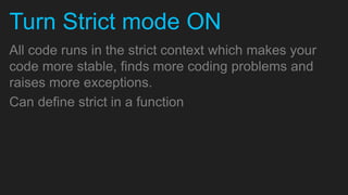 Turn Strict mode ON
All code runs in the strict context which makes your
code more stable, finds more coding problems and
raises more exceptions.
Can define strict in a function
 