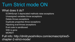 Turn Strict mode ON
What does it do?
  ECMAScript 3 deprecated methods raise exceptions
  Unassigned variables throw exceptions
  Delete throws exceptions
  Duplicate properties throw exceptions
  Hijacking eval throws exceptions
  Eval code is sandboxed
  With is gone
  MORE!!!
Full info: http://dmitrysoshnikov.com/ecmascript/es5-
chapter-2-strict-mode/
 