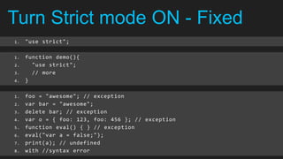 Turn Strict mode ON - Fixed
1.   "use strict";

1.   function demo(){
2.     "use strict";
3.     // more
4.   }

1.   foo = "awesome"; // exception
2.   var bar = "awesome";
3.   delete bar; // exception
4.   var o = { foo: 123, foo: 456 }; // exception
5.   function eval() { } // exception
6.   eval("var a = false;");
7.   print(a); // undefined
8.   with //syntax error
 