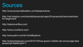 Sources
http://www.javascripttoolbox.com/bestpractices

http://net.tutsplus.com/tutorials/javascript-ajax/24-javascript-best-practices-
for-beginners/

http://stackoverflow.com/

http://www.crockford.com/

http://www.jslint.com/lint.html#options

http://enterprisejquery.com/2010/10/how-good-c-habits-can-encourage-bad-
javascript-habits-part-1/
 