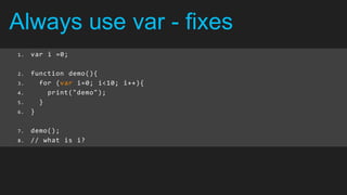 Always use var - fixes
1.   var i =0;

2.   function demo(){
3.     for (var i=0; i<10; i++){
4.       print("demo");
5.     }
6.   }

7.   demo();
8.   // what is i?
 