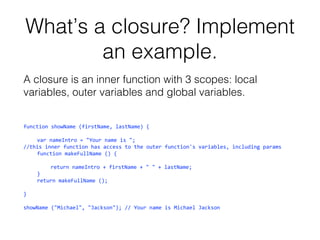 What’s a closure? Implement
an example.
A closure is an inner function with 3 scopes: local
variables, outer variables and global variables.
function showName (firstName, lastName) {
var nameIntro = "Your name is ";
//this inner function has access to the outer function's variables, including params
function makeFullName () {
return nameIntro + firstName + " " + lastName;
}
return makeFullName ();
}
showName ("Michael", "Jackson"); // Your name is Michael Jackson

 