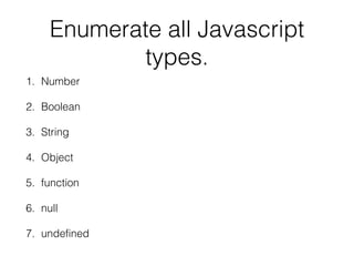 Enumerate all Javascript
types.
1. Number
2. Boolean
3. String
4. Object
5. function
6. null
7. undefined

 