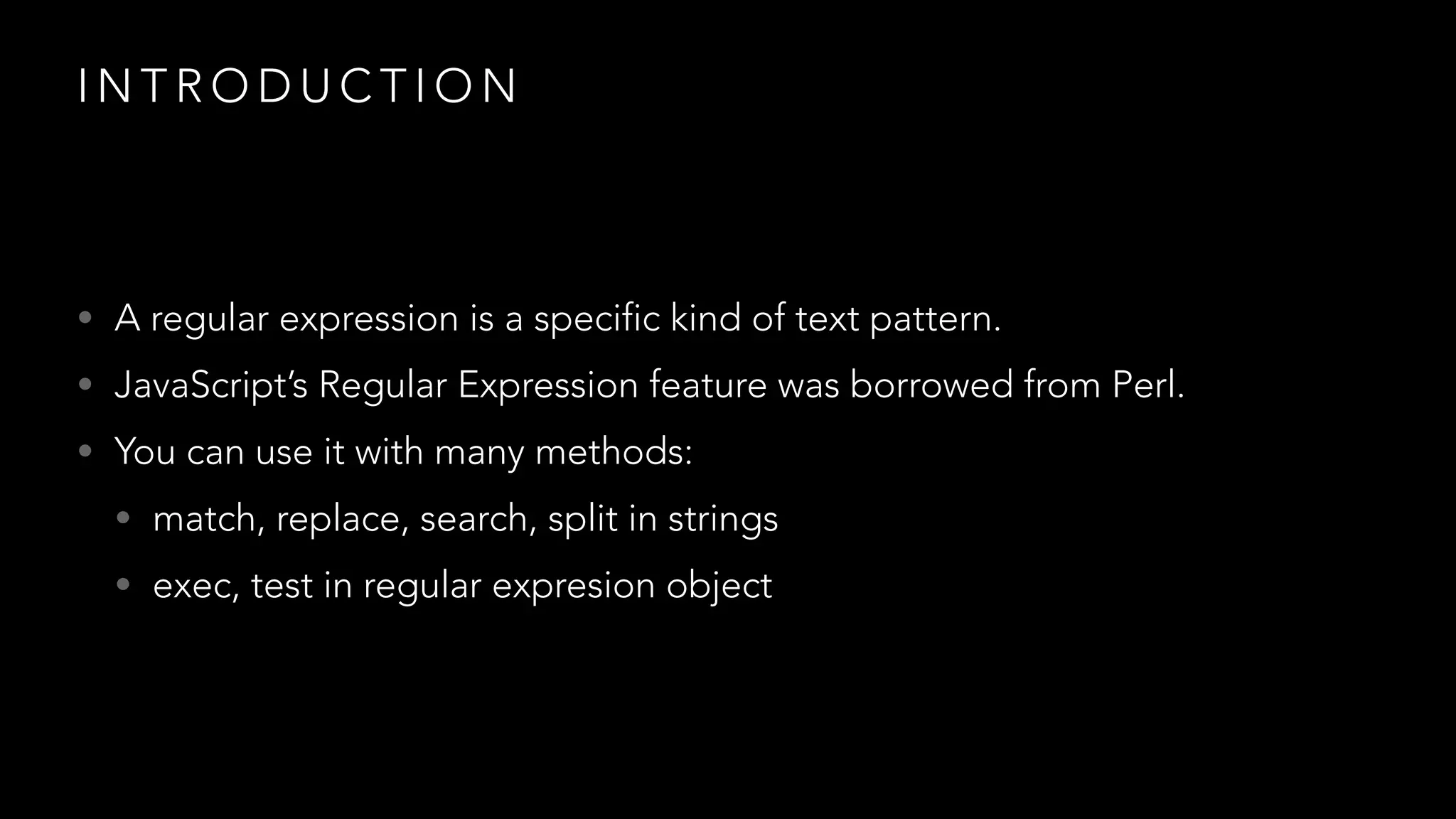 INTRODUCTION 
• A regular expression is a specific kind of text pattern. 
• JavaScript’s Regular Expression feature was borrowed from Perl. 
• You can use it with many methods: 
• match, replace, search, split in strings 
• exec, test in regular expresion object 
 