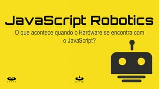JavaScript Robotics
O que acontece quando o Hardware se encontra com
o JavaScript?
 