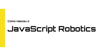 Como nasceu o
JavaScript Robotics
 