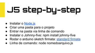 J5 step-by-step
● Instalar o Node.js
● Criar uma pasta para o projeto
● Entrar na pasta via linha de comando
● Instalar o Johnny-five: npm install johnny-five
● Rodar o arduino sketch firmata: standard firmata
● Linha de comando: node nomedoarquivo.js
 
