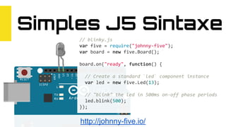 Simples J5 Sintaxe
// blinky.js
var five = require("johnny-five");
var board = new five.Board();
board.on("ready", function() {
// Create a standard `led` component instance
var led = new five.Led(13);
// "blink" the led in 500ms on-off phase periods
led.blink(500);
});
http://johnny-five.io/
 