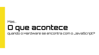 Mas...
O que acontece
quando o Hardware se encontra com o JavaScript?
 