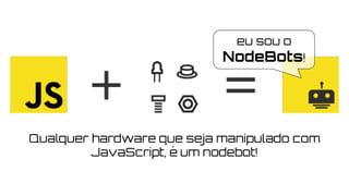 eu sou o
NodeBots!
Qualquer hardware que seja manipulado com
JavaScript, é um nodebot!
 