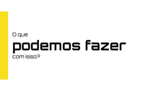 O que
podemos fazer
com isso?
 
