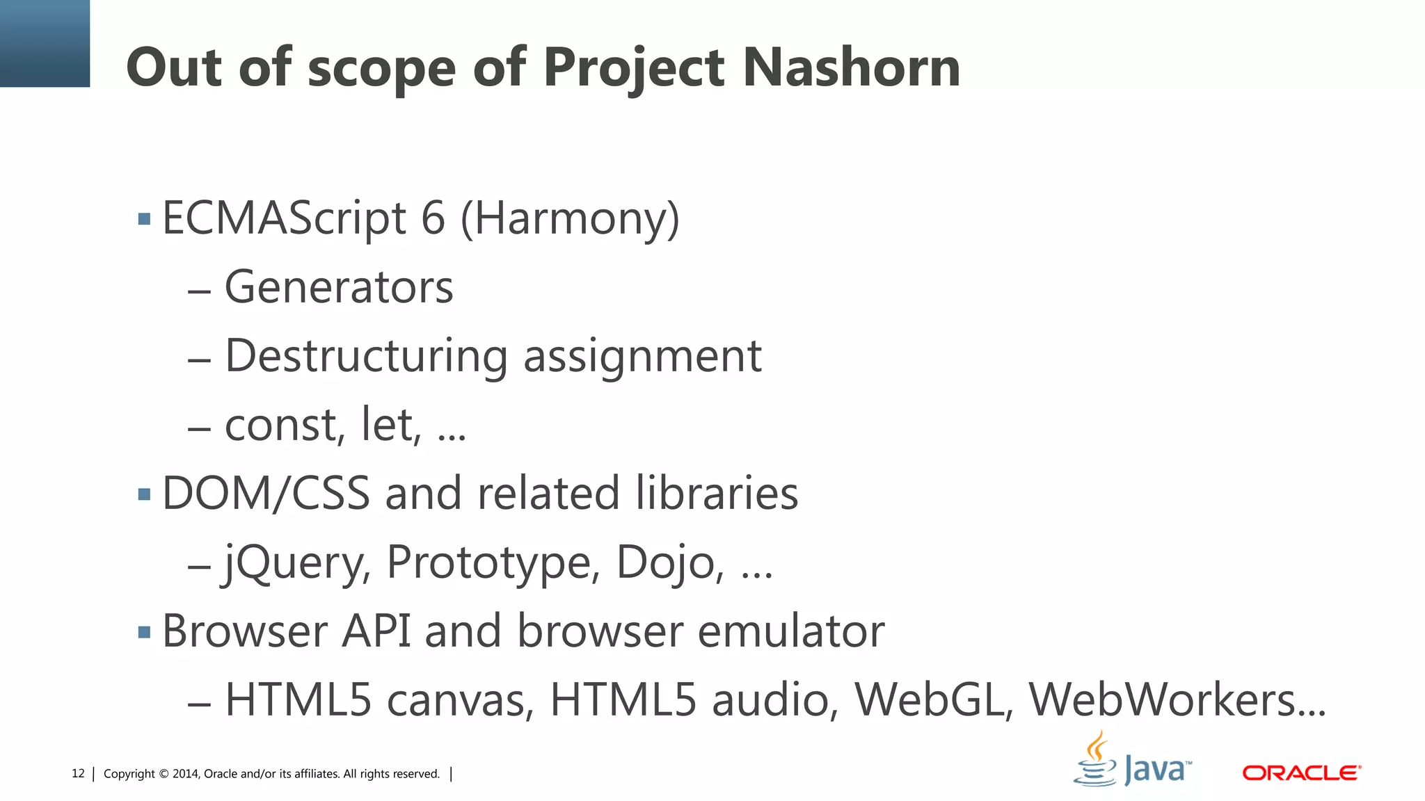 Copyright © 2014, Oracle and/or its affiliates. All rights reserved.12
Out of scope of Project Nashorn
 ECMAScript 6 (Harmony)
– Generators
– Destructuring assignment
– const, let, ...
 DOM/CSS and related libraries
– jQuery, Prototype, Dojo, …
 Browser API and browser emulator
– HTML5 canvas, HTML5 audio, WebGL, WebWorkers...
 