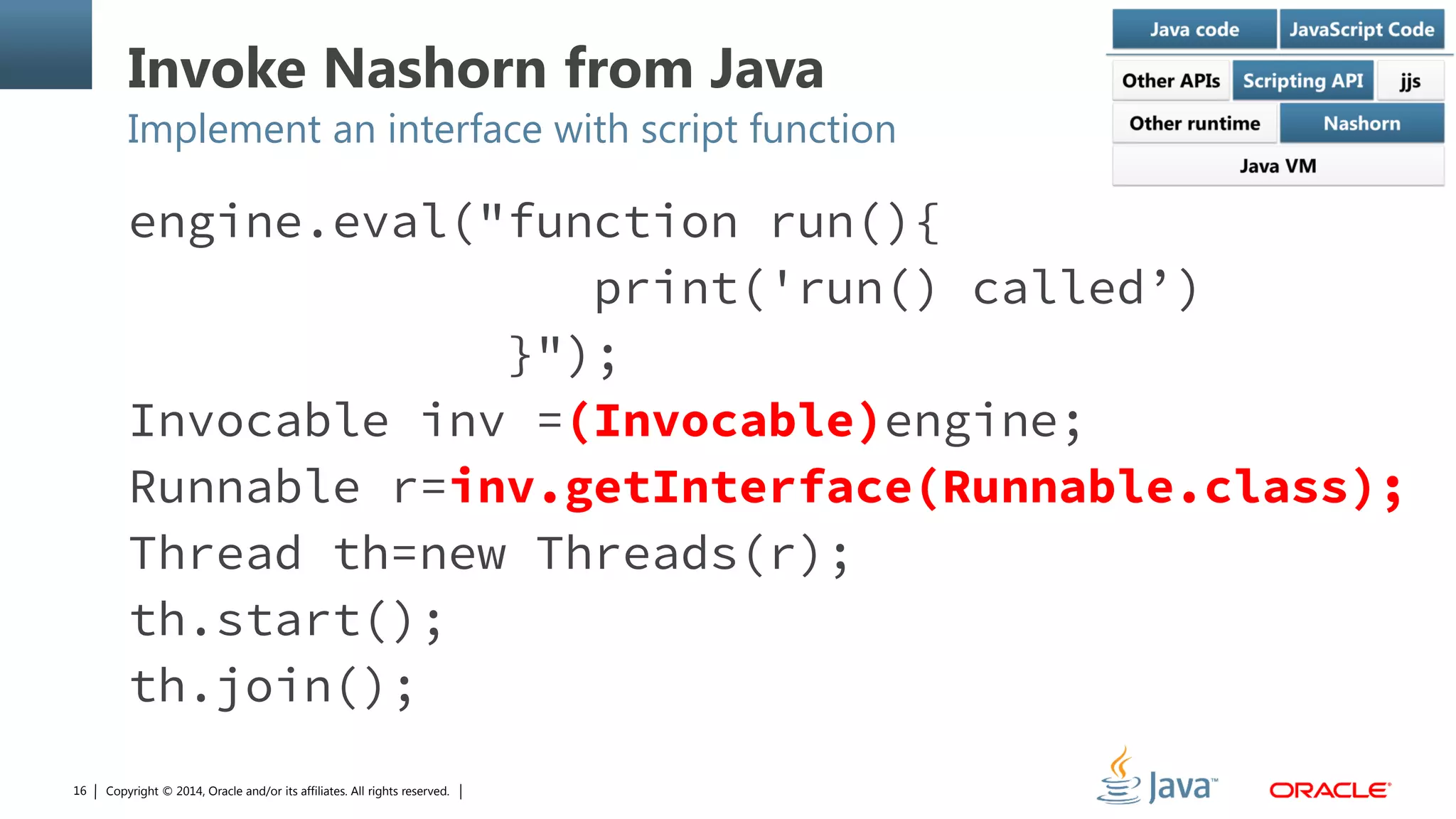 Copyright © 2014, Oracle and/or its affiliates. All rights reserved.16
Invoke Nashorn from Java
Implement an interface with script function
engine.eval("function run(){
print('run() called’)
}");
Invocable inv =(Invocable)engine;
Runnable r=inv.getInterface(Runnable.class);
Thread th=new Threads(r);
th.start();
th.join();
 