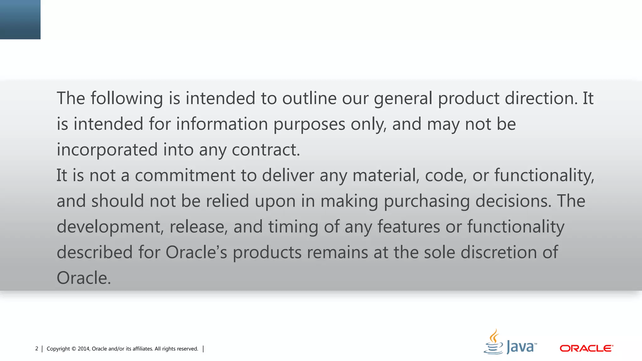 Copyright © 2014, Oracle and/or its affiliates. All rights reserved.2
The following is intended to outline our general product direction. It
is intended for information purposes only, and may not be
incorporated into any contract.
It is not a commitment to deliver any material, code, or functionality,
and should not be relied upon in making purchasing decisions. The
development, release, and timing of any features or functionality
described for Oracle’s products remains at the sole discretion of
Oracle.
 
