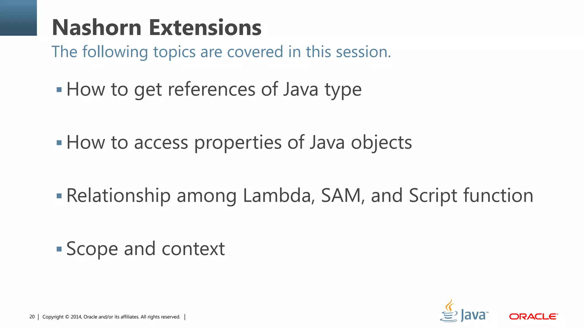 Copyright © 2014, Oracle and/or its affiliates. All rights reserved.20
Nashorn Extensions
The following topics are covered in this session.
 How to get references of Java type
 How to access properties of Java objects
 Relationship among Lambda, SAM, and Script function
 Scope and context
 