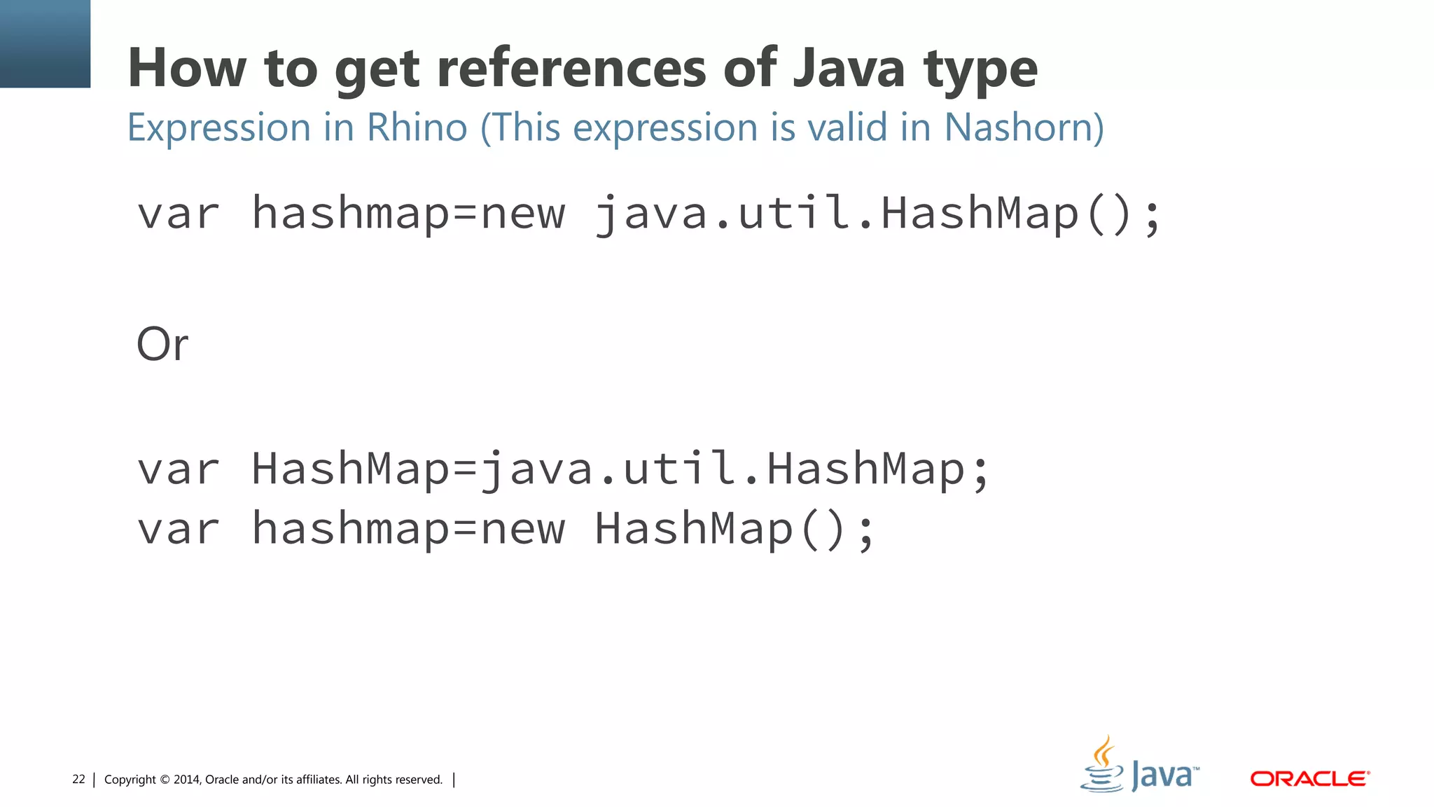 Copyright © 2014, Oracle and/or its affiliates. All rights reserved.22
How to get references of Java type
Expression in Rhino (This expression is valid in Nashorn)
var hashmap=new java.util.HashMap();
Or
var HashMap=java.util.HashMap;
var hashmap=new HashMap();
 