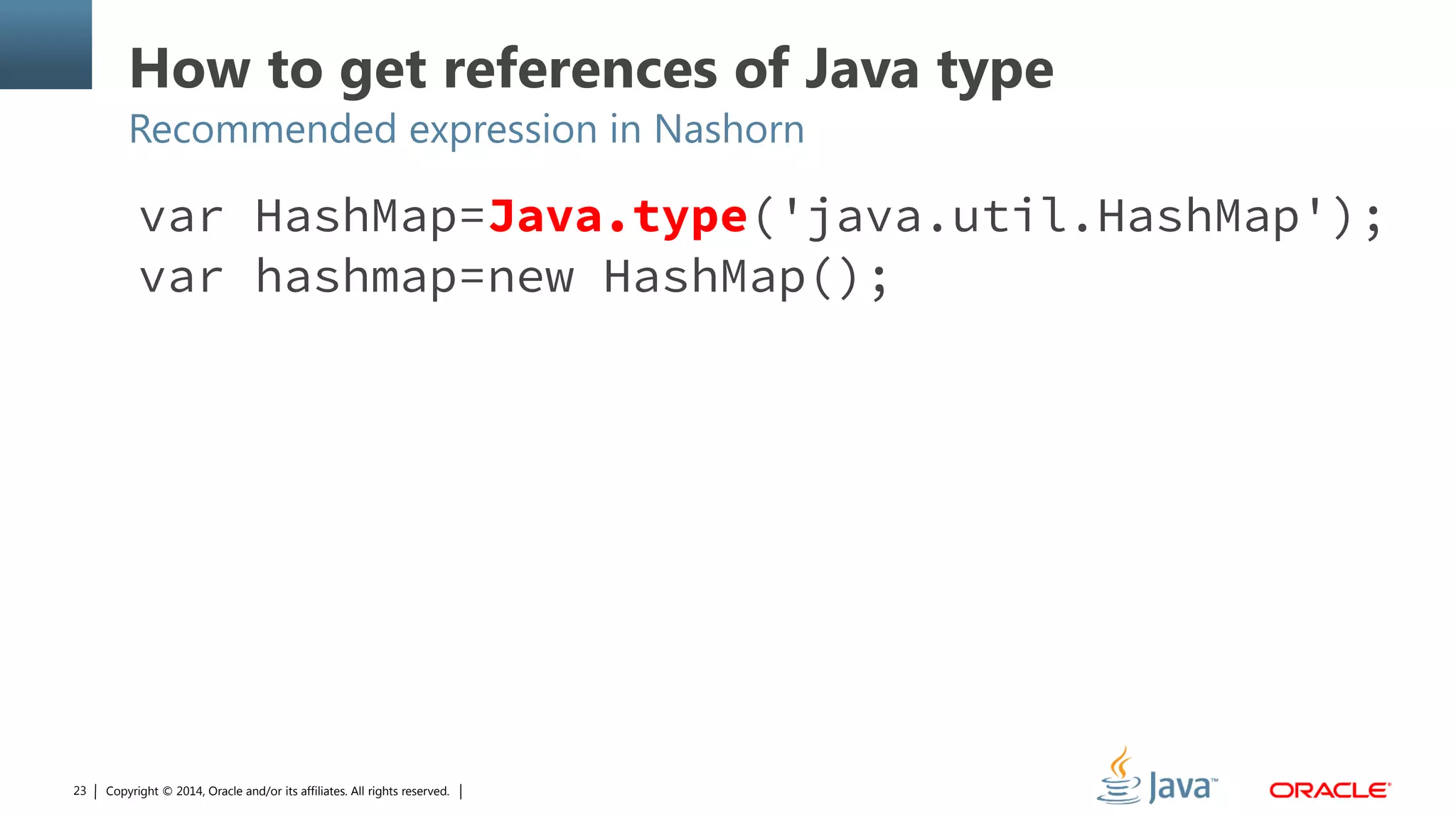 Copyright © 2014, Oracle and/or its affiliates. All rights reserved.23
How to get references of Java type
Recommended expression in Nashorn
var HashMap=Java.type('java.util.HashMap');
var hashmap=new HashMap();
 