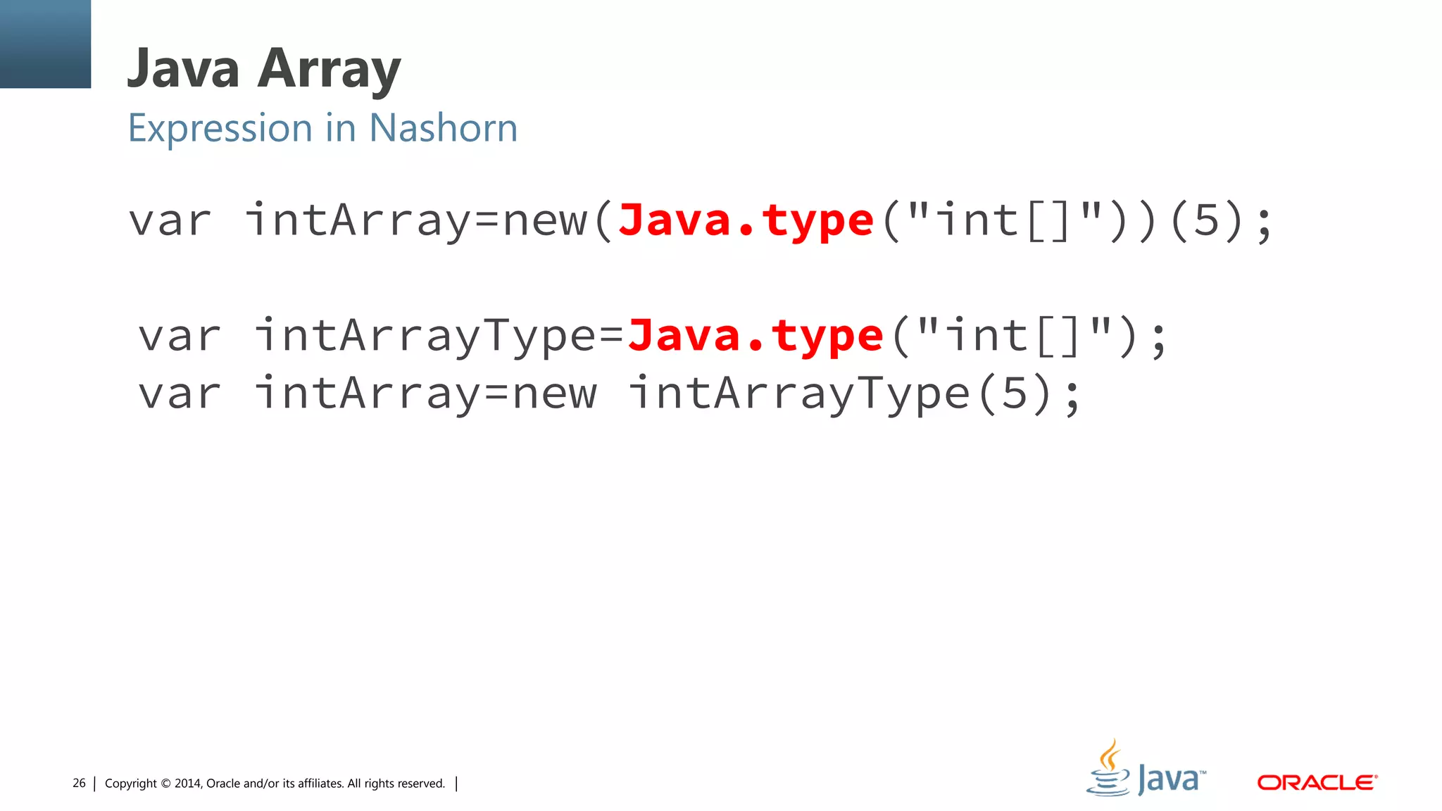 Copyright © 2014, Oracle and/or its affiliates. All rights reserved.26
Java Array
Expression in Nashorn
var intArray=new(Java.type("int[]"))(5);
var intArrayType=Java.type("int[]");
var intArray=new intArrayType(5);
 