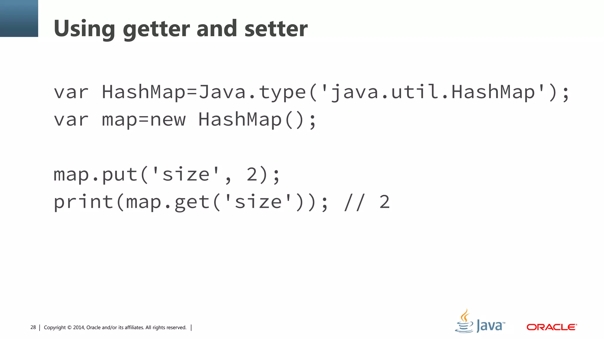 Copyright © 2014, Oracle and/or its affiliates. All rights reserved.28
Using getter and setter
var HashMap=Java.type('java.util.HashMap');
var map=new HashMap();
map.put('size', 2);
print(map.get('size')); // 2
 