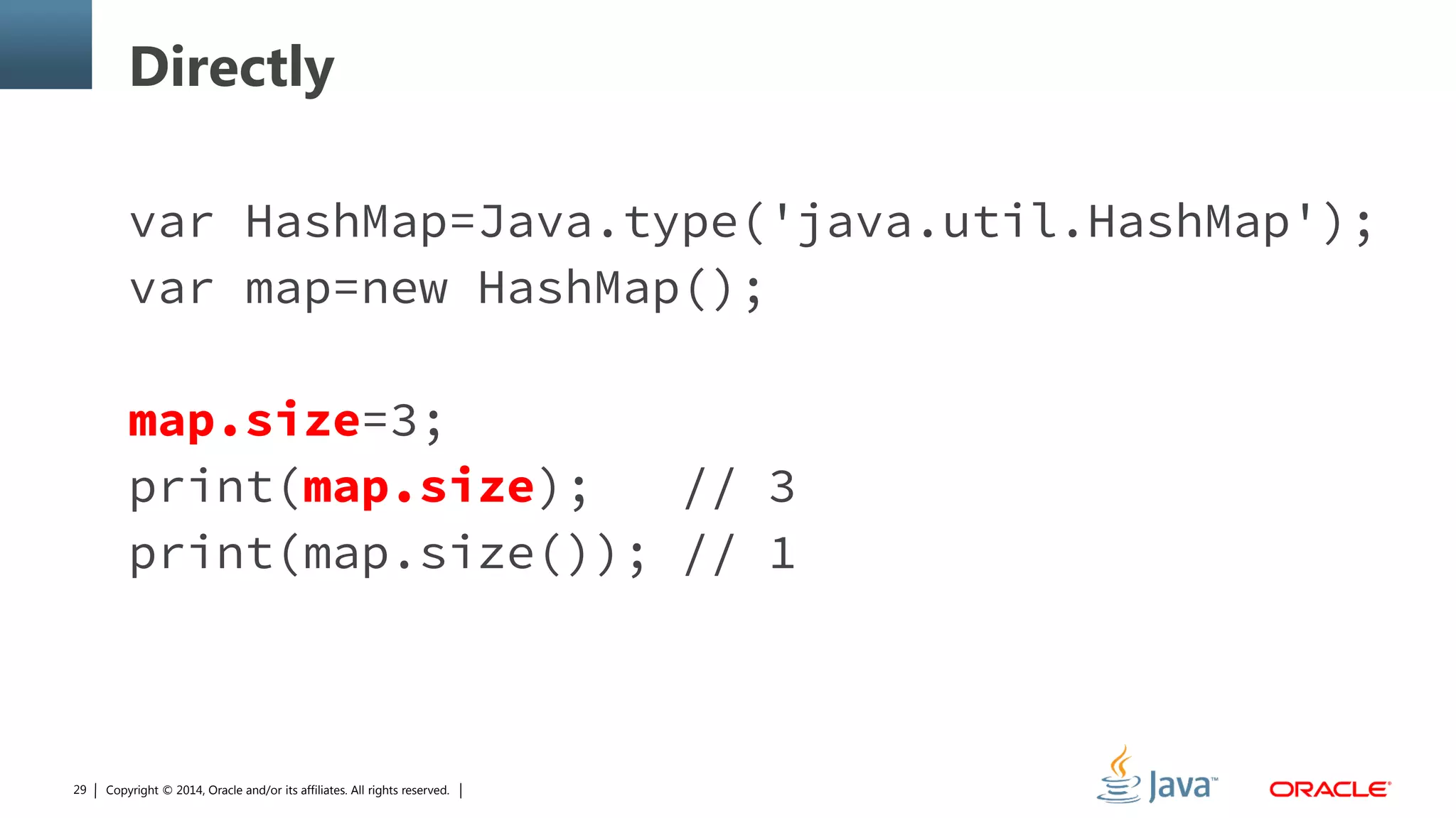 Copyright © 2014, Oracle and/or its affiliates. All rights reserved.29
Directly
var HashMap=Java.type('java.util.HashMap');
var map=new HashMap();
map.size=3;
print(map.size); // 3
print(map.size()); // 1
 