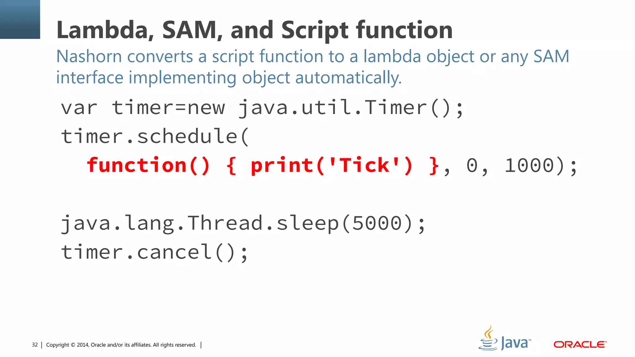 Copyright © 2014, Oracle and/or its affiliates. All rights reserved.32
Lambda, SAM, and Script function
Nashorn converts a script function to a lambda object or any SAM
interface implementing object automatically.
var timer=new java.util.Timer();
timer.schedule(
function() { print('Tick') }, 0, 1000);
java.lang.Thread.sleep(5000);
timer.cancel();
 