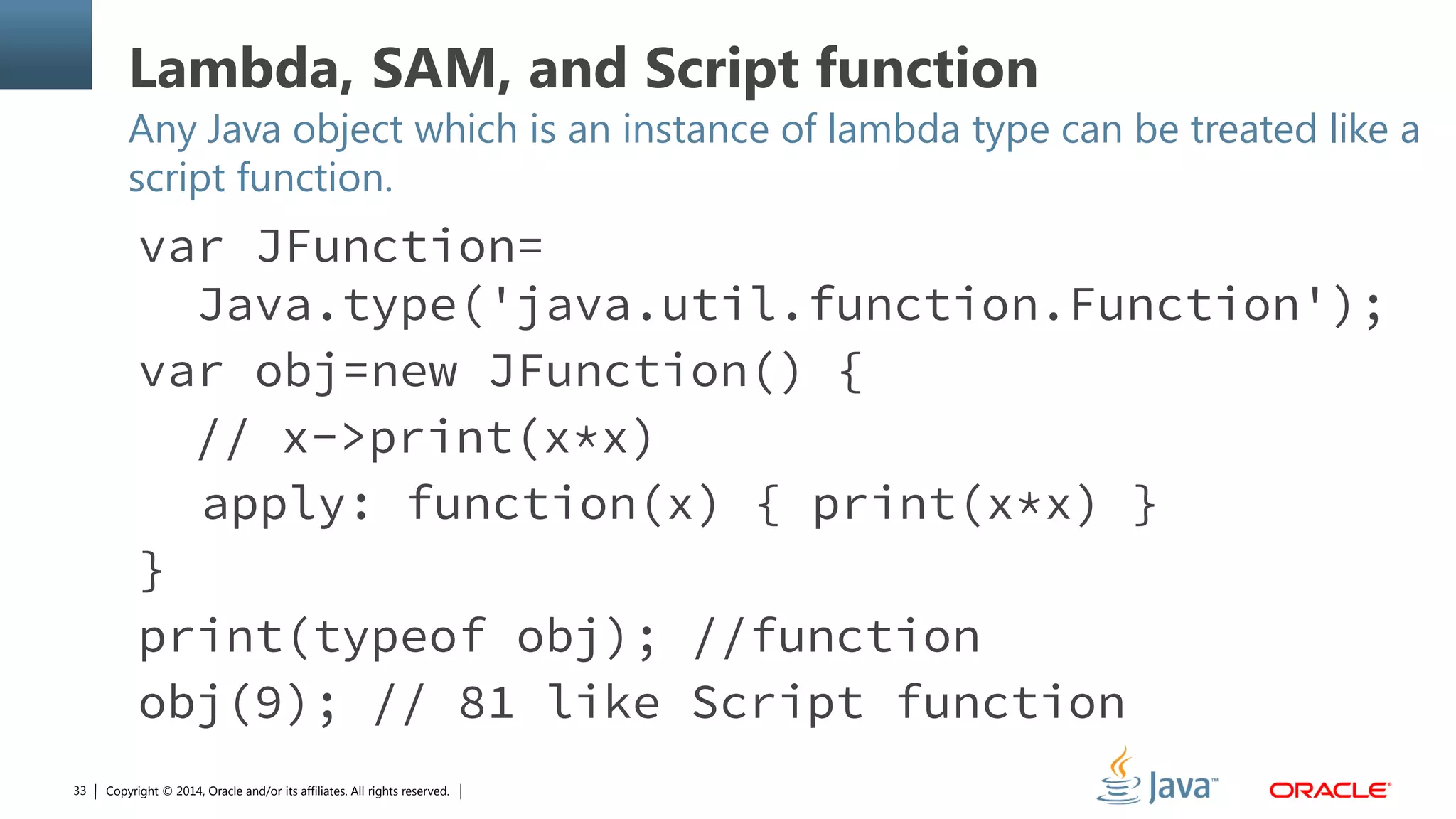 Copyright © 2014, Oracle and/or its affiliates. All rights reserved.33
Lambda, SAM, and Script function
Any Java object which is an instance of lambda type can be treated like a
script function.
var JFunction=
Java.type('java.util.function.Function');
var obj=new JFunction() {
// x->print(x*x)
apply: function(x) { print(x*x) }
}
print(typeof obj); //function
obj(9); // 81 like Script function
 