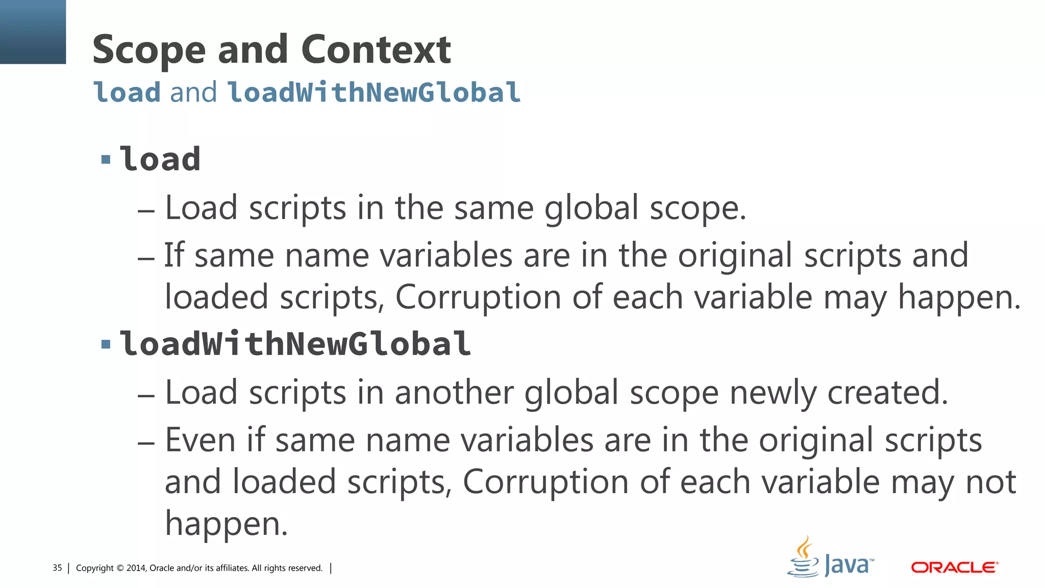 Copyright © 2014, Oracle and/or its affiliates. All rights reserved.35
Scope and Context
load and loadWithNewGlobal
 load
– Load scripts in the same global scope.
– If same name variables are in the original scripts and
loaded scripts, Corruption of each variable may happen.
 loadWithNewGlobal
– Load scripts in another global scope newly created.
– Even if same name variables are in the original scripts
and loaded scripts, Corruption of each variable may not
happen.
 