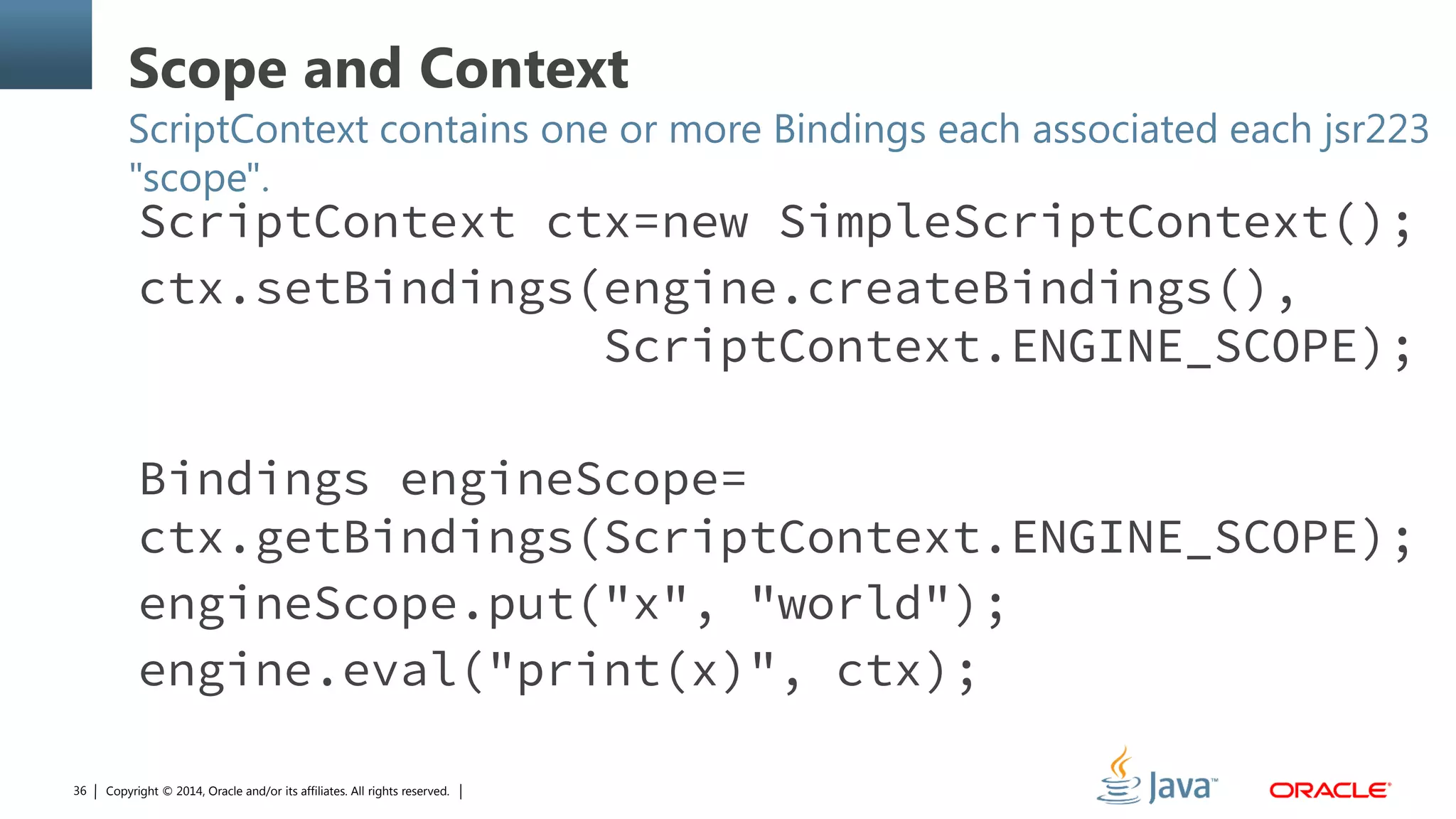 Copyright © 2014, Oracle and/or its affiliates. All rights reserved.36
Scope and Context
ScriptContext contains one or more Bindings each associated each jsr223
"scope".
ScriptContext ctx=new SimpleScriptContext();
ctx.setBindings(engine.createBindings(),
ScriptContext.ENGINE_SCOPE);
Bindings engineScope=
ctx.getBindings(ScriptContext.ENGINE_SCOPE);
engineScope.put("x", "world");
engine.eval("print(x)", ctx);
 