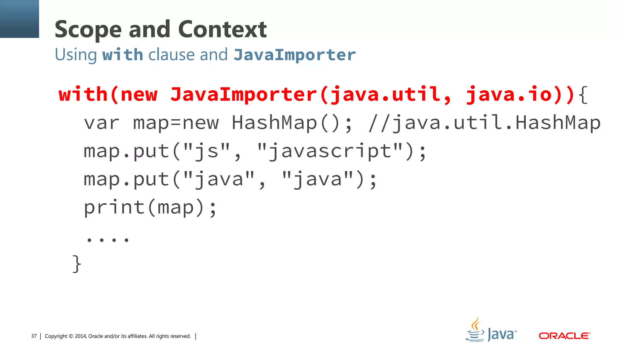 Copyright © 2014, Oracle and/or its affiliates. All rights reserved.37
Scope and Context
Using with clause and JavaImporter
with(new JavaImporter(java.util, java.io)){
var map=new HashMap(); //java.util.HashMap
map.put("js", "javascript");
map.put("java", "java");
print(map);
....
}
 