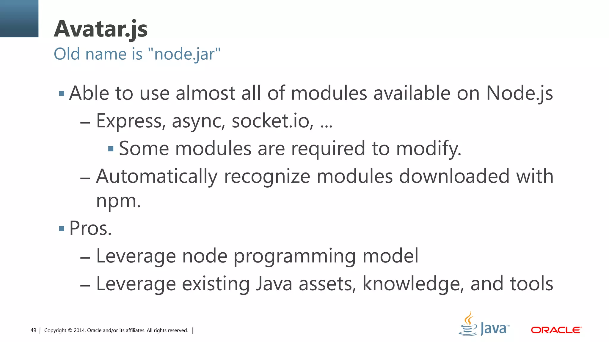 Copyright © 2014, Oracle and/or its affiliates. All rights reserved.49
Avatar.js
Old name is "node.jar"
 Able to use almost all of modules available on Node.js
– Express, async, socket.io, ...
 Some modules are required to modify.
– Automatically recognize modules downloaded with
npm.
 Pros.
– Leverage node programming model
– Leverage existing Java assets, knowledge, and tools
 