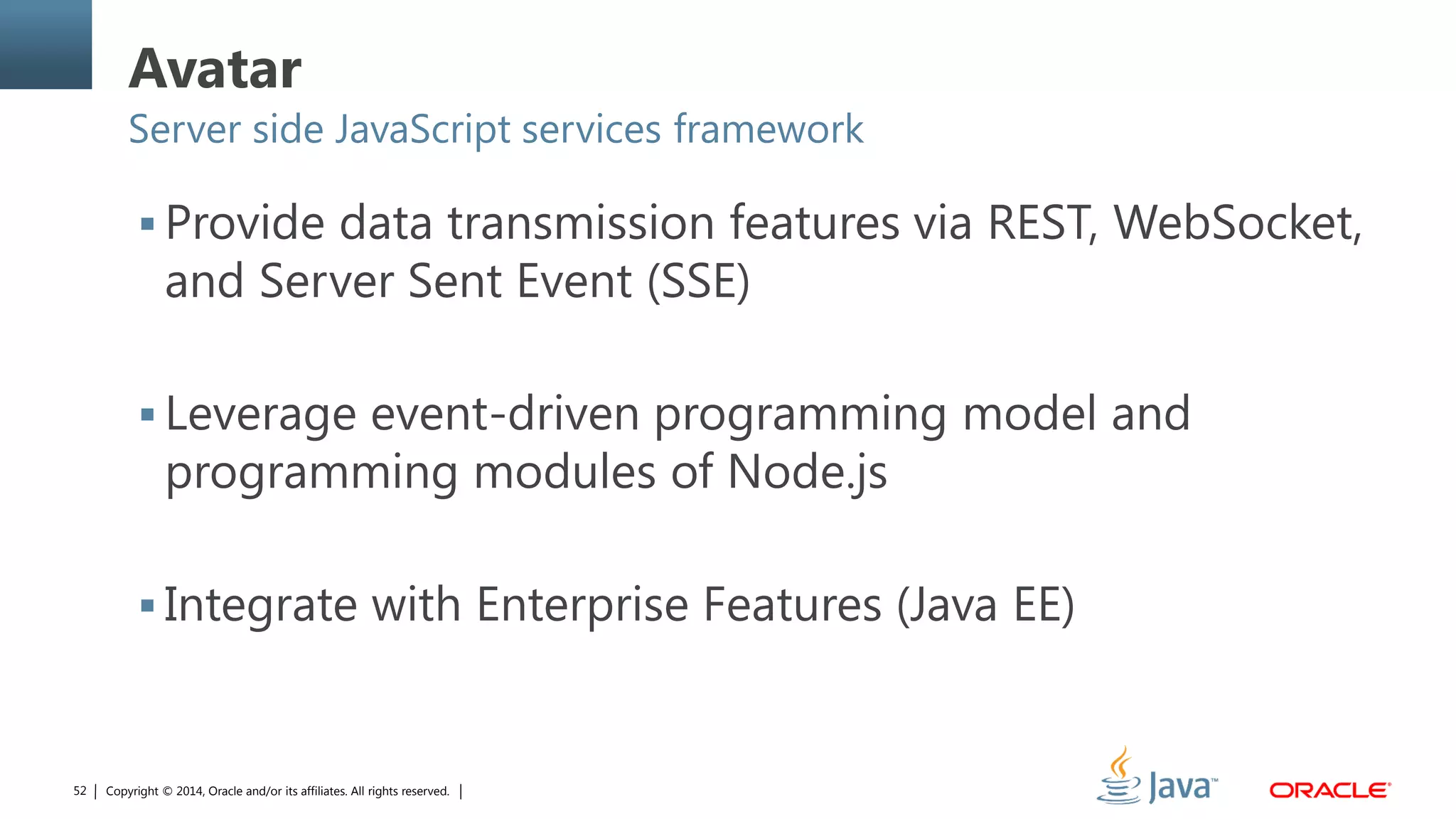 Copyright © 2014, Oracle and/or its affiliates. All rights reserved.52
Avatar
Server side JavaScript services framework
 Provide data transmission features via REST, WebSocket,
and Server Sent Event (SSE)
 Leverage event-driven programming model and
programming modules of Node.js
 Integrate with Enterprise Features (Java EE)
 