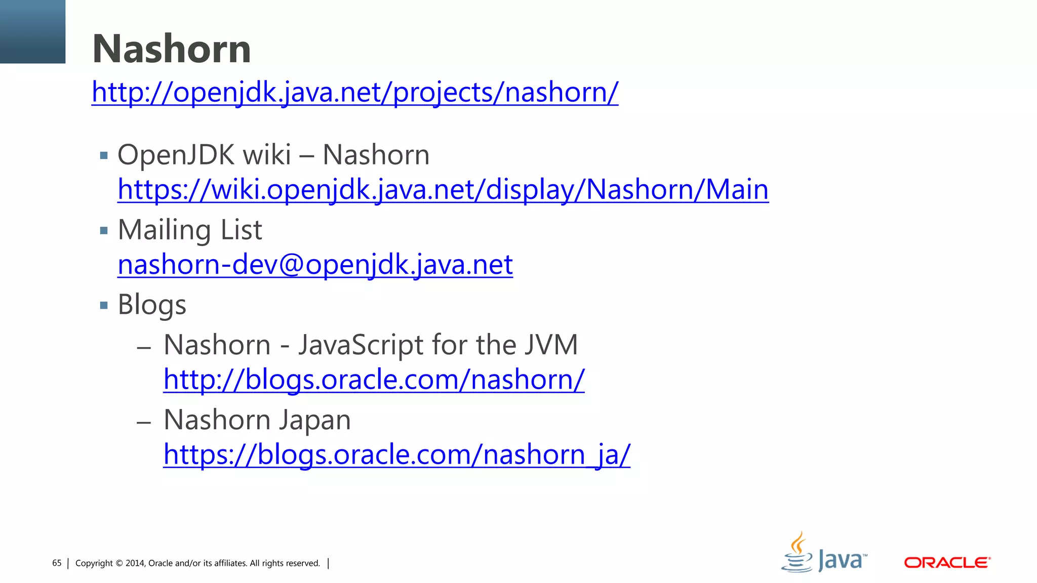 Copyright © 2014, Oracle and/or its affiliates. All rights reserved.65
Nashorn
http://openjdk.java.net/projects/nashorn/
 OpenJDK wiki – Nashorn
https://wiki.openjdk.java.net/display/Nashorn/Main
 Mailing List
nashorn-dev@openjdk.java.net
 Blogs
– Nashorn - JavaScript for the JVM
http://blogs.oracle.com/nashorn/
– Nashorn Japan
https://blogs.oracle.com/nashorn_ja/
 