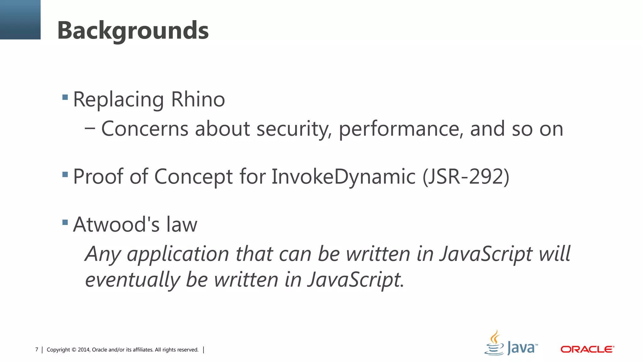 Copyright © 2014, Oracle and/or its affiliates. All rights reserved.7
Backgrounds
 Replacing Rhino
– Concerns about security, performance, and so on
 Proof of Concept for InvokeDynamic (JSR-292)
 Atwood's law
Any application that can be written in JavaScript will
eventually be written in JavaScript.
 