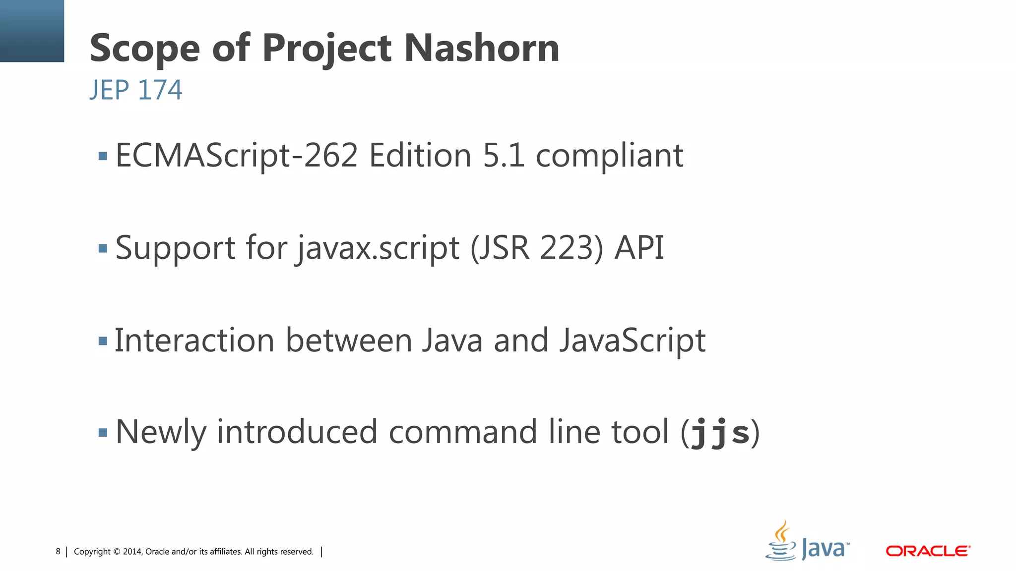 Copyright © 2014, Oracle and/or its affiliates. All rights reserved.8
Scope of Project Nashorn
JEP 174
 ECMAScript-262 Edition 5.1 compliant
 Support for javax.script (JSR 223) API
 Interaction between Java and JavaScript
 Newly introduced command line tool (jjs)
 