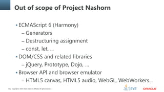 Copyright © 2014, Oracle and/or its affiliates. All rights reserved.12
Out of scope of Project Nashorn
 ECMAScript 6 (Harmony)
– Generators
– Destructuring assignment
– const, let, ...
 DOM/CSS and related libraries
– jQuery, Prototype, Dojo, …
 Browser API and browser emulator
– HTML5 canvas, HTML5 audio, WebGL, WebWorkers...
 