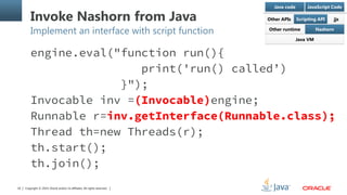 Copyright © 2014, Oracle and/or its affiliates. All rights reserved.16
Invoke Nashorn from Java
Implement an interface with script function
engine.eval("function run(){
print('run() called’)
}");
Invocable inv =(Invocable)engine;
Runnable r=inv.getInterface(Runnable.class);
Thread th=new Threads(r);
th.start();
th.join();
 