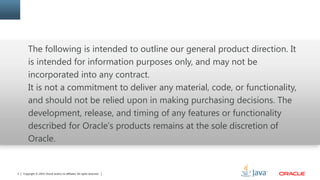 Copyright © 2014, Oracle and/or its affiliates. All rights reserved.2
The following is intended to outline our general product direction. It
is intended for information purposes only, and may not be
incorporated into any contract.
It is not a commitment to deliver any material, code, or functionality,
and should not be relied upon in making purchasing decisions. The
development, release, and timing of any features or functionality
described for Oracle’s products remains at the sole discretion of
Oracle.
 