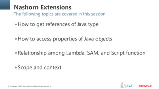 Copyright © 2014, Oracle and/or its affiliates. All rights reserved.20
Nashorn Extensions
The following topics are covered in this session.
 How to get references of Java type
 How to access properties of Java objects
 Relationship among Lambda, SAM, and Script function
 Scope and context
 