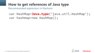 Copyright © 2014, Oracle and/or its affiliates. All rights reserved.23
How to get references of Java type
Recommended expression in Nashorn
var HashMap=Java.type('java.util.HashMap');
var hashmap=new HashMap();
 
