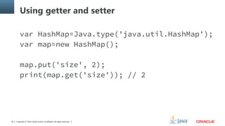 Copyright © 2014, Oracle and/or its affiliates. All rights reserved.28
Using getter and setter
var HashMap=Java.type('java.util.HashMap');
var map=new HashMap();
map.put('size', 2);
print(map.get('size')); // 2
 
