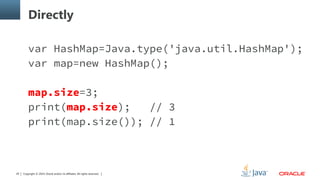 Copyright © 2014, Oracle and/or its affiliates. All rights reserved.29
Directly
var HashMap=Java.type('java.util.HashMap');
var map=new HashMap();
map.size=3;
print(map.size); // 3
print(map.size()); // 1
 