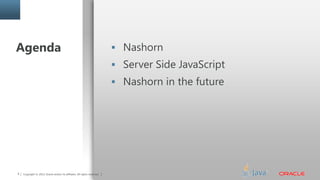 Copyright © 2014, Oracle and/or its affiliates. All rights reserved.3 Copyright © 2013, Oracle and/or its affiliates. All rights reserved.
Agenda  Nashorn
 Server Side JavaScript
 Nashorn in the future
 
