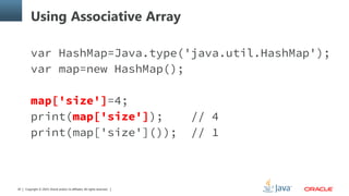 Copyright © 2014, Oracle and/or its affiliates. All rights reserved.30
Using Associative Array
var HashMap=Java.type('java.util.HashMap');
var map=new HashMap();
map['size']=4;
print(map['size']); // 4
print(map['size']()); // 1
 