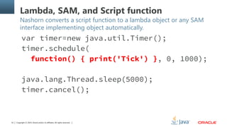 Copyright © 2014, Oracle and/or its affiliates. All rights reserved.32
Lambda, SAM, and Script function
Nashorn converts a script function to a lambda object or any SAM
interface implementing object automatically.
var timer=new java.util.Timer();
timer.schedule(
function() { print('Tick') }, 0, 1000);
java.lang.Thread.sleep(5000);
timer.cancel();
 