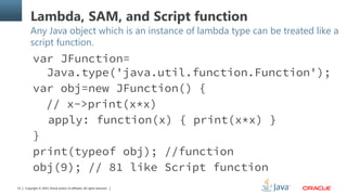 Copyright © 2014, Oracle and/or its affiliates. All rights reserved.33
Lambda, SAM, and Script function
Any Java object which is an instance of lambda type can be treated like a
script function.
var JFunction=
Java.type('java.util.function.Function');
var obj=new JFunction() {
// x->print(x*x)
apply: function(x) { print(x*x) }
}
print(typeof obj); //function
obj(9); // 81 like Script function
 